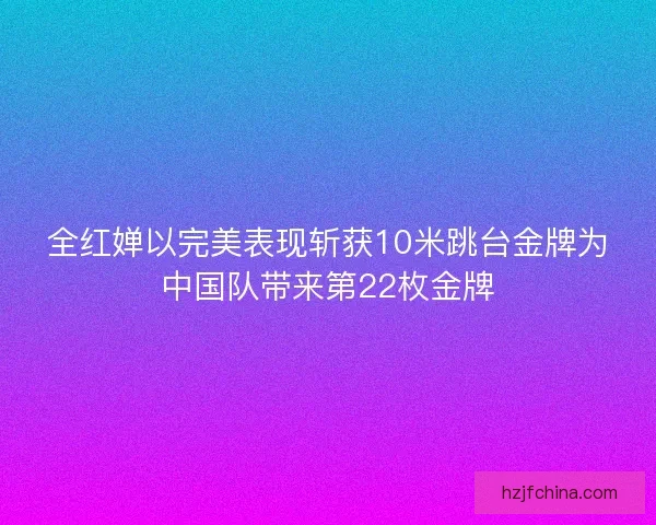 全红婵以完美表现斩获10米跳台金牌为中国队带来第22枚金牌