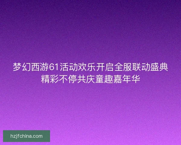 梦幻西游61活动欢乐开启全服联动盛典精彩不停共庆童趣嘉年华