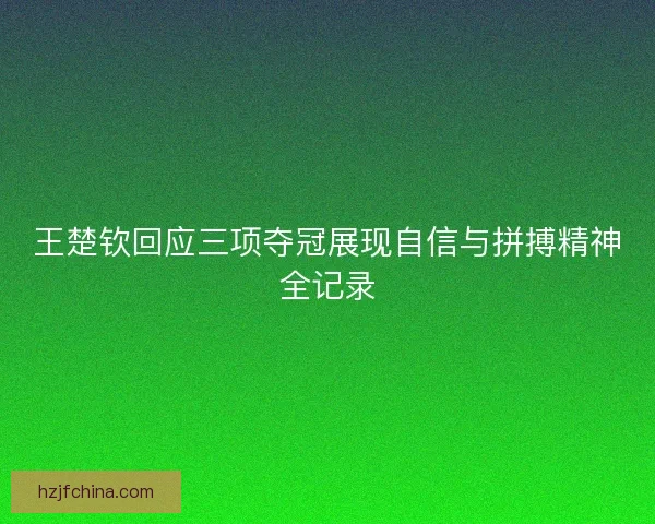 王楚钦回应三项夺冠展现自信与拼搏精神全记录