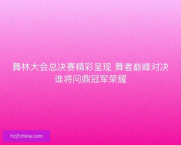 舞林大会总决赛精彩呈现 舞者巅峰对决谁将问鼎冠军荣耀