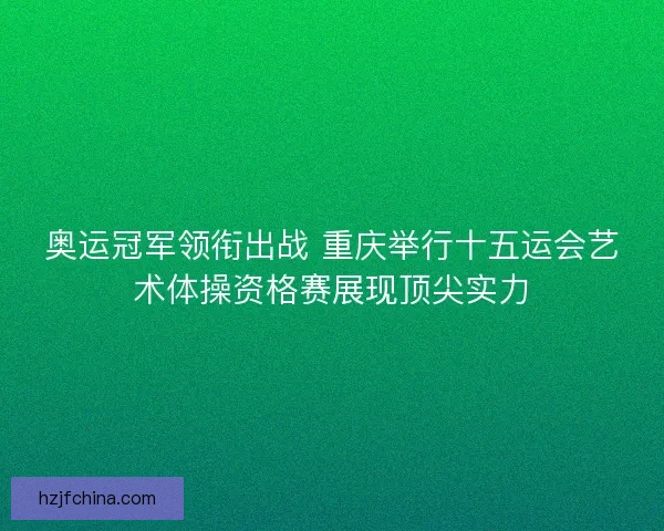 奥运冠军领衔出战 重庆举行十五运会艺术体操资格赛展现顶尖实力