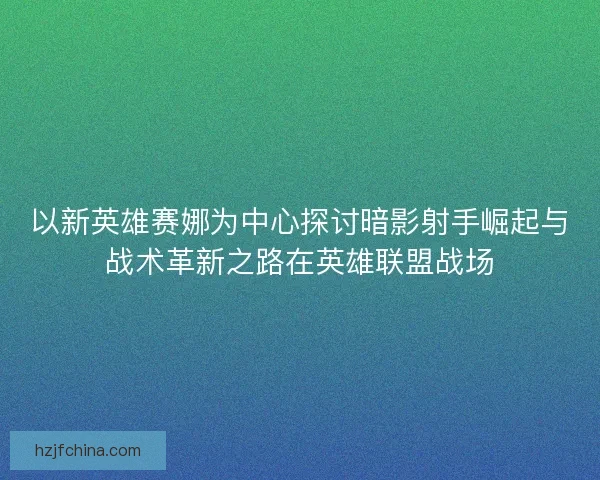 以新英雄赛娜为中心探讨暗影射手崛起与战术革新之路在英雄联盟战场
