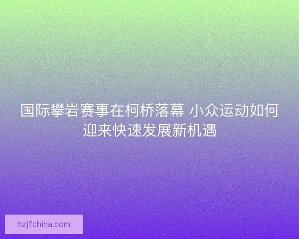 国际攀岩赛事在柯桥落幕 小众运动如何迎来快速发展新机遇
