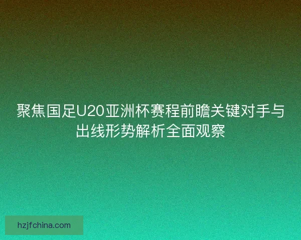 聚焦国足U20亚洲杯赛程前瞻关键对手与出线形势解析全面观察