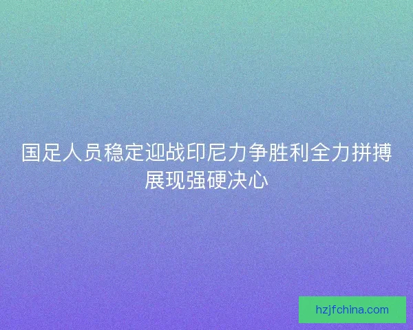 国足人员稳定迎战印尼力争胜利全力拼搏展现强硬决心