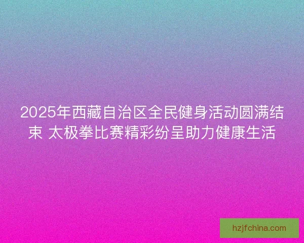2025年西藏自治区全民健身活动圆满结束 太极拳比赛精彩纷呈助力健康生活