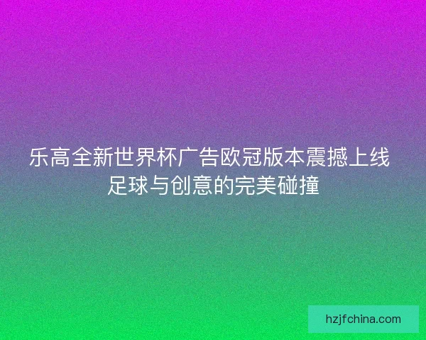乐高全新世界杯广告欧冠版本震撼上线 足球与创意的完美碰撞