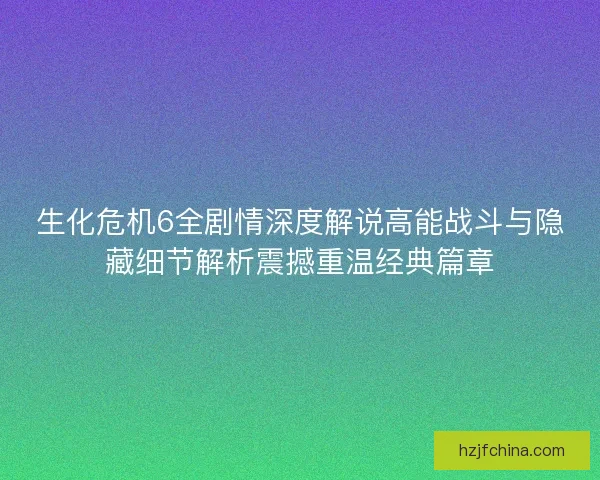 生化危机6全剧情深度解说高能战斗与隐藏细节解析震撼重温经典篇章