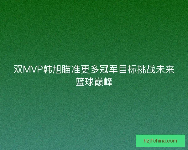 双MVP韩旭瞄准更多冠军目标挑战未来篮球巅峰