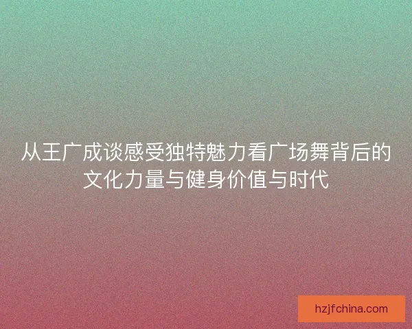 从王广成谈感受独特魅力看广场舞背后的文化力量与健身价值与时代