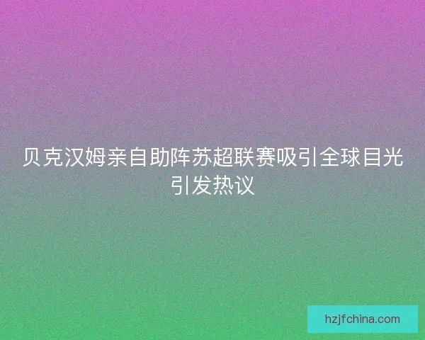 贝克汉姆亲自助阵苏超联赛吸引全球目光引发热议