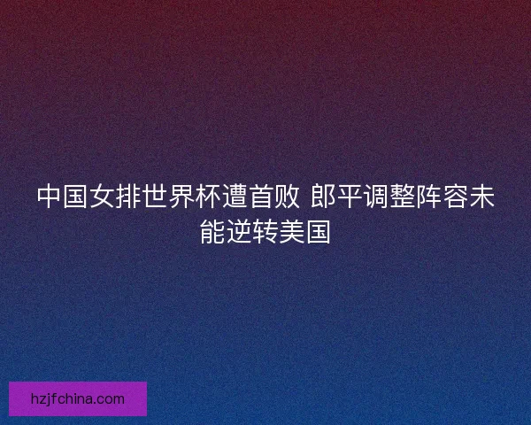 中国女排世界杯遭首败 郎平调整阵容未能逆转美国