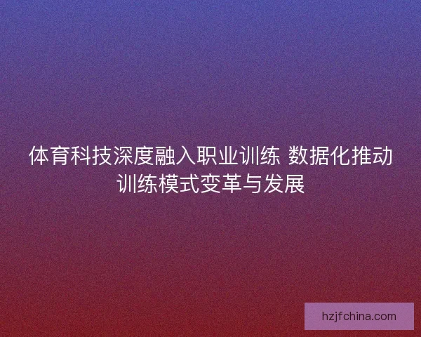 体育科技深度融入职业训练 数据化推动训练模式变革与发展